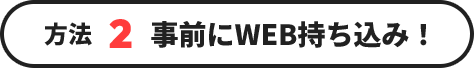 方法2 事前にWEB持ち込み！